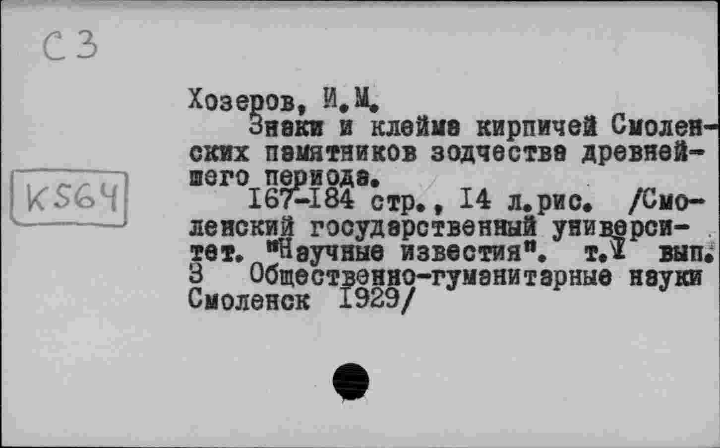 ﻿сз
[ kS64~
Хозеров, И. М.
Знаки и клейка кирпичей Смоленских памятников зодчества древнейшего периода.
I67-184 стр., 14 л.рис. /Смоленский государственный университет. “Научные известия“, т.ї вып. 3 Общественно-гуманитарные науки Смоленск 1929/